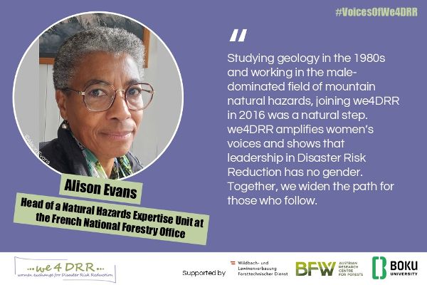 Alison Evans, Head of a Natural Hazards Expertise Unit at Franch National Forestry Office<br/>Studying geology in the 1980s and working in the male-dominated field of mountain natural hazards, joining we4DRR in 2016 was a natural step. we4DRR amplifies women’s voices and shows that leadership in Disaster Risk Reduction has no gender. Together, we widen the path for those who follow.<br/>