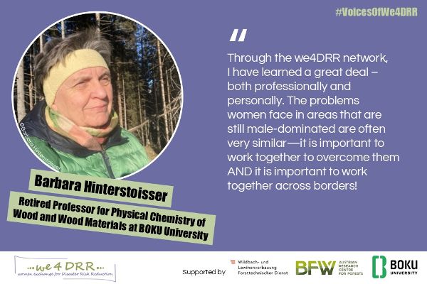 Barbara Hinterstoisser, Retired Professor for Physical Chemistry of Wood and Wood Materials at BOKU University<br/>Through the we4DRR network, I have learned a great deal—both professionally and personally. The problems women face in areas that are still male-dominated are often very similar—it is important to work together to overcome them AND it is important to work together across borders!