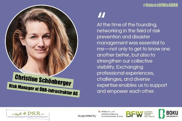Christine Schönberger, Risk Manager at ÖBB-Infrastruktur AG<br/>At the time of the founding, networking in the field of risk prevention and disaster management was essential to me – not only to get to know one another better, but also to strengthen our collective visibility. Exchanging professional experiences, challenges, and diverse expertise enables us to support and empower each other.
