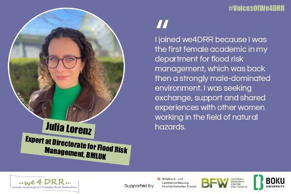 Julia Lorenz, Expert at Directorate for Flood Risk Management, BMLUK<br/>I joined we4DRR because I was the first female academic in my department for flood risk management, which was back then a strongly male-dominated environment. I was seeking exchange, support and shared experiences with other women working in the field of natural hazards.