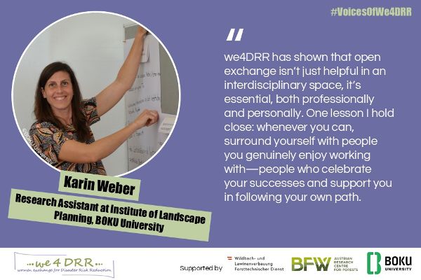 Karin Weber, Research Assistant at Institute of Landscape Planning, BOKU University<br/>we4DRR has shown that open exchange isn’t just helpful in an interdisciplinary space, it’s essential, both professionally and personally. One lesson I hold close: whenever you can, surround yourself with people you genuinely enjoy working with — people who celebrate your successes and support you in following your own path.