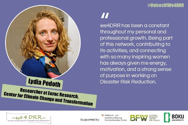 <br/>Lydia Pedoth, Researcher at Eurac Research, Center for Climate Change and Transformation <br/>we4DRR has been a constant throughout my personal and professional growth. Being part of this network, contributing to its activities, and connecting with so many inspiring women has always given me energy, motivation, and a strong sense of purpose in working on Disaster Risk Reduction.