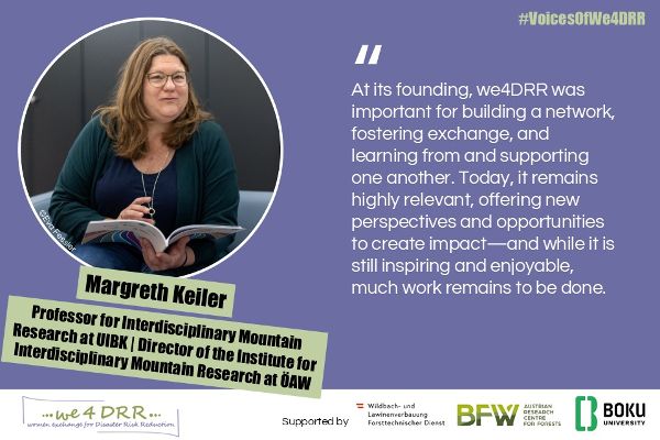 Margreth Keiler, Professor for Interdisciplinary Mountain Research at UIBK | Director of the Institute for Interdisciplinary Mountain Research at ÖAW<br/>At its founding, we4DRR was important for building a network, fostering exchange, and learning from and supporting one another. Today, it remains highly relevant, offering new perspectives and opportunities to create impact — and while it is still inspiring and enjoyable, much work remains to be done.