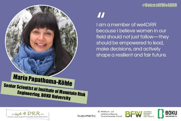Maria Papathoma-Köhle, Senio Scientist at Institute of Mountain Risk Engineering, BOKU University<br/>I am a member of we4DRR because I believe women in our field should not just follow – they should be empowered to lead, make decisions, and actively shape a resilient and fair future.