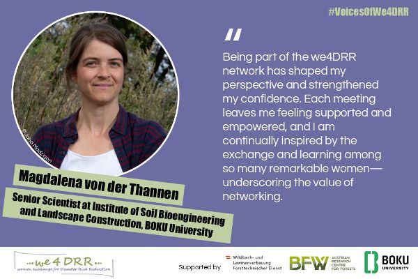 Magdalena von der Thannen, Senior Scientist at Institute of Soil Bioengineering and Landscape Construction, BOKU University <br/>Being part of the we4DRR network has shaped my perspective and strengthened my confidence. Each meeting leaves me feeling supported and empowered, and I am continually inspired by the exchange and learning among so many remarkable women – underscoring the value of networking.