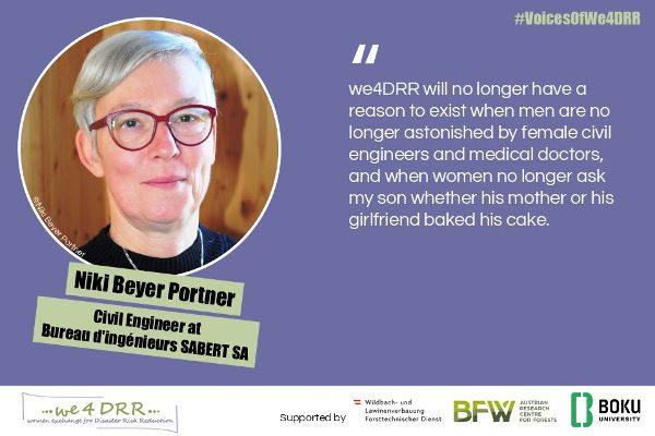 Niki Beyer Portner, Civil Engineer at Bureau d'ingénieurs SABERT SA<br/>we4DRR will no longer have a reason to exist when men are no longer astonished by female civil engineers and medical doctors, and when women no longer ask my son whether his mother or his girlfriend baked his cake.