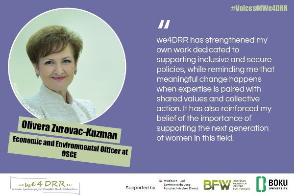 Olivera Zurovac-Kuzman, Economic and Environmental Officer at OSCE<br/>We4DRR has strengthened my own work dedicated to supporting inclusive and secure policies, while reminding me that meaningful change happens when expertise is paired with shared values and collective action. It has also reinforced my belief of the importance of supporting the next generation of women in this field.