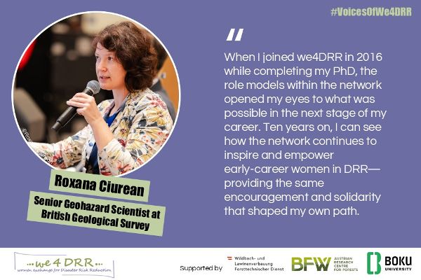 Roxana Ciurean, Geohazard Scientist at British Geological Survey<br/>When I joined we4DRR in 2016 while completing my PhD, the role models within the network opened my eyes to what was possible in the next stage of my career. Ten years on, I can see how the network continues to inspire and empower early career women in DRR—providing the same encouragement and solidarity that shaped my own path.