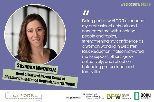 Susanna Wernhart, Head of Natural Hazard Group at Disaster Competence Network Austria (DCNA)<br/>Being part of we4DRR expanded my professional network and connected me with inspiring people and topics, strengthening my confidence as a woman working in Disaster Risk Reduction. It also motivated me to support others, grow collectively, and reflect on balancing professional and family life.